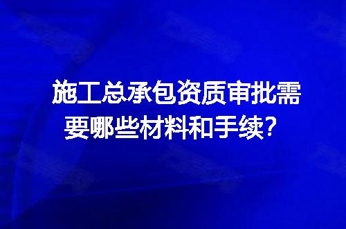 施工总承包资质审批需要哪些材料和手续？