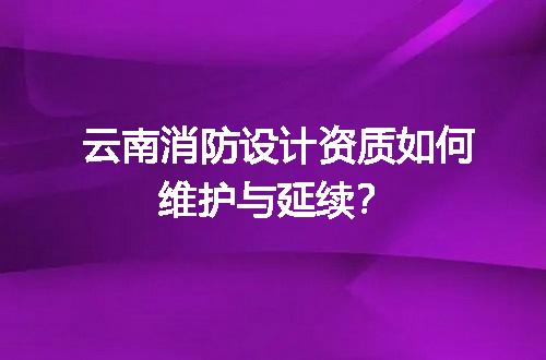 云南消防设计资质如何维护与延续？