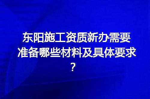 东阳施工资质新办需要准备哪些材料及具体要求？