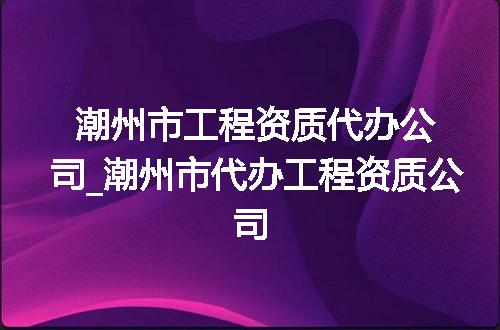 潮州市工程资质代办公司_潮州市代办工程资质公司