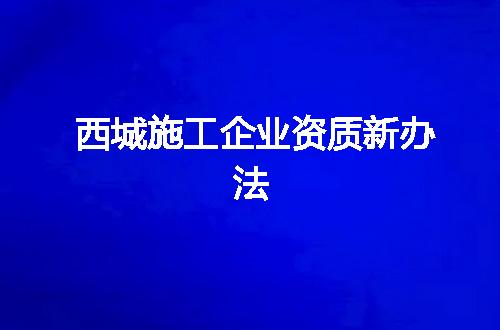 西城施工企业资质新办法