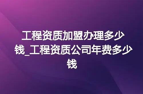 工程资质加盟办理多少钱_工程资质公司年费多少钱