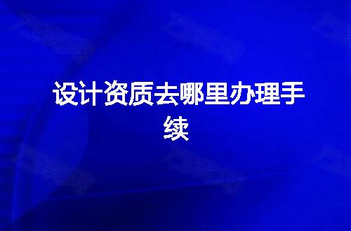 设计资质去哪里办理手续