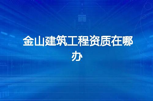 金山建筑工程资质在哪办