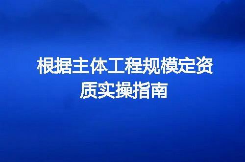 根据主体工程规模定资质实操指南