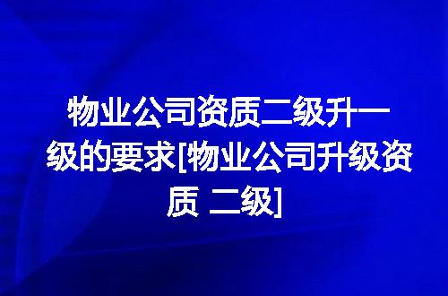 物业公司资质二级升一级的要求[物业公司升级资质 二级]