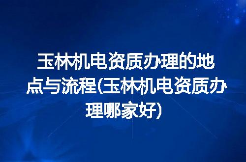 玉林机电资质办理的地点与流程(玉林机电资质办理哪家好)