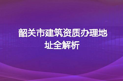 韶关市建筑资质办理地址全解析