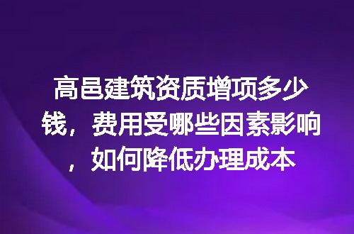 高邑建筑资质增项多少钱，费用受哪些因素影响，如何降低办理成本