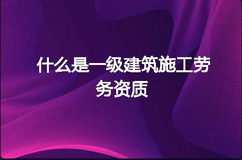 什么是一级建筑施工劳务资质