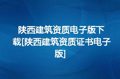 陕西建筑资质电子版下载[陕西建筑资质证书电子版]