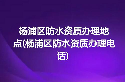 杨浦区防水资质办理地点(杨浦区防水资质办理电话)