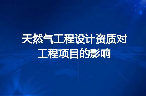 天然气工程设计资质对工程项目的影响