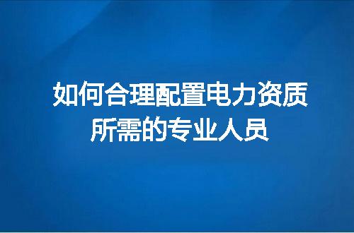 如何合理配置电力资质所需的专业人员