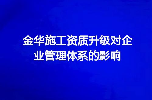 金华施工资质升级对企业管理体系的影响