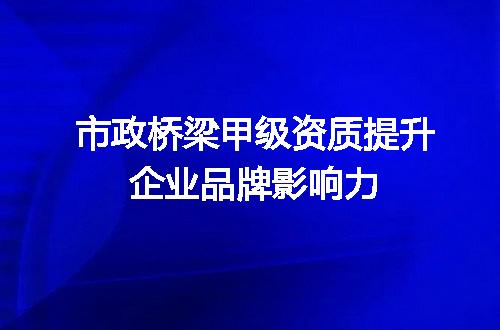 市政桥梁甲级资质提升企业品牌影响力