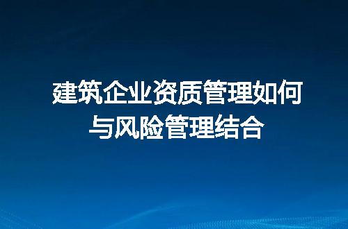 建筑企业资质管理如何与风险管理结合