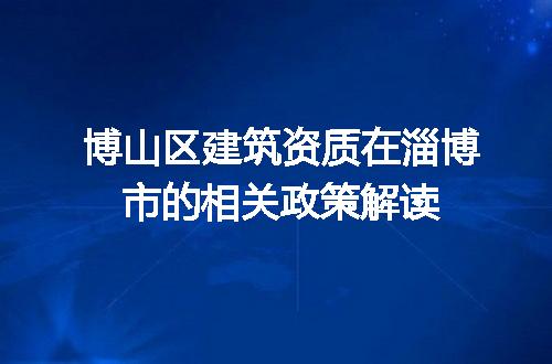 博山区建筑资质在淄博市的相关政策解读