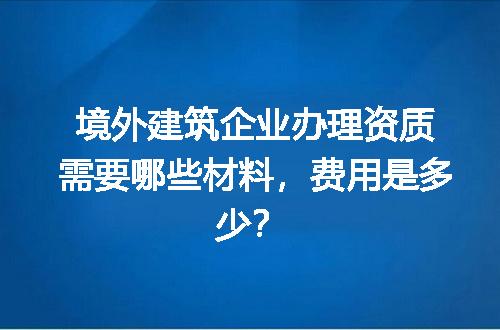 境外建筑企业办理资质需要哪些材料，费用是多少？