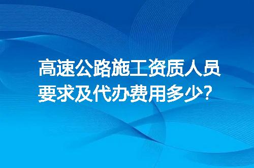 高速公路施工资质人员要求及代办费用多少？