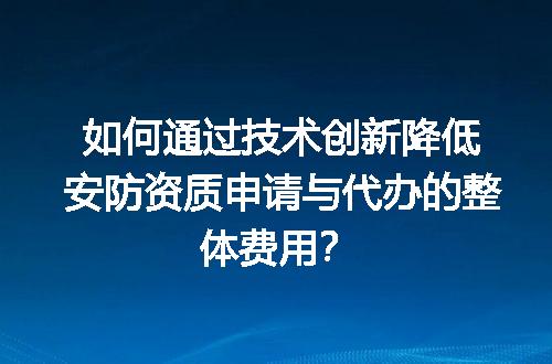 如何通过技术创新降低安防资质申请与代办的整体费用？