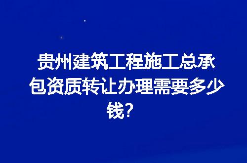 贵州建筑工程施工总承包资质转让办理需要多少钱？