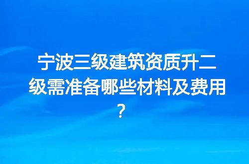 宁波三级建筑资质升二级需准备哪些材料及费用？