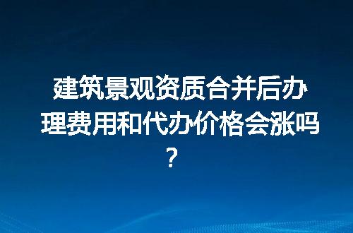 建筑景观资质合并后办理费用和代办价格会涨吗？