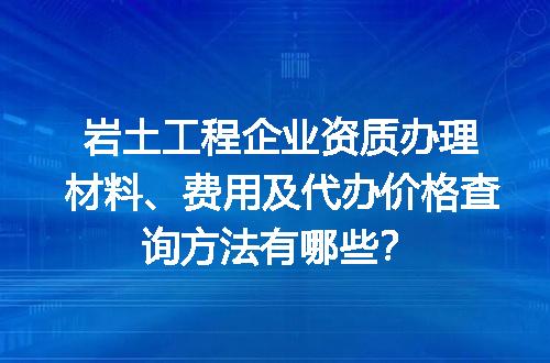 岩土工程企业资质办理材料、费用及代办价格查询方法有哪些？
