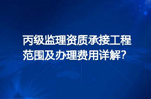 丙级监理资质承接工程范围及办理费用详解？
