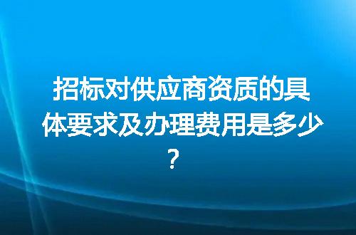 招标对供应商资质的具体要求及办理费用是多少？