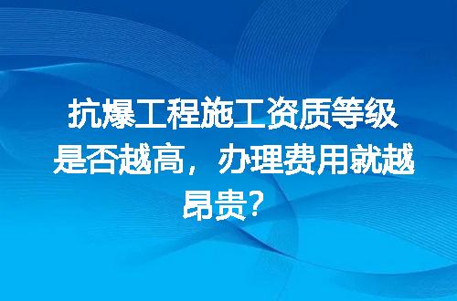 抗爆工程施工资质等级是否越高，办理费用就越昂贵？