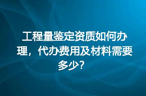 工程量鉴定资质如何办理，代办费用及材料需要多少？