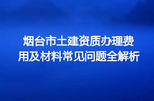 烟台市土建资质办理费用及材料常见问题全解析