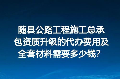 随县公路工程施工总承包资质升级的代办费用及全套材料需要多少钱？