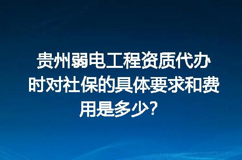 贵州弱电工程资质代办时对社保的具体要求和费用是多少？