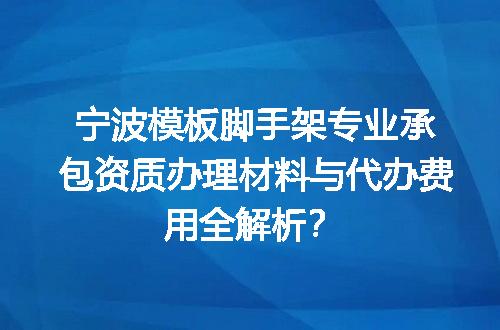 宁波模板脚手架专业承包资质办理材料与代办费用全解析？