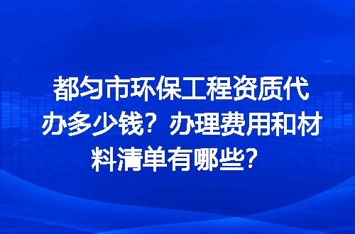 都匀市环保工程资质代办多少钱？办理费用和材料清单有哪些？