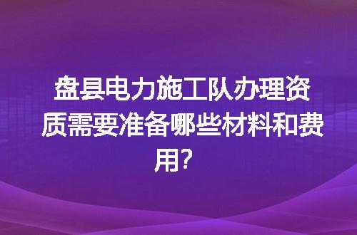盘县电力施工队办理资质需要准备哪些材料和费用？