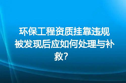环保工程资质挂靠违规被发现后应如何处理与补救？