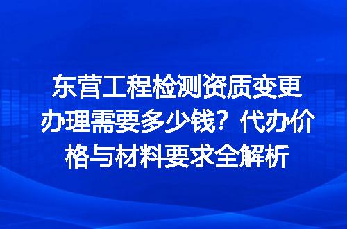 东营工程检测资质变更办理需要多少钱？代办价格与材料要求全解析