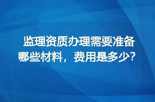 监理资质办理需要准备哪些材料，费用是多少？