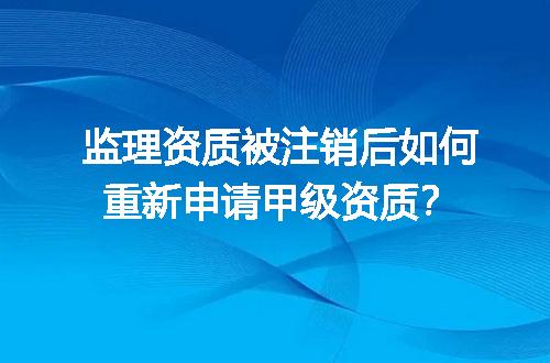 监理资质被注销后如何重新申请甲级资质？