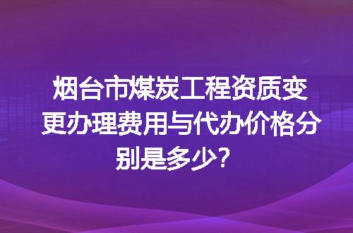 烟台市煤炭工程资质变更办理费用与代办价格分别是多少？