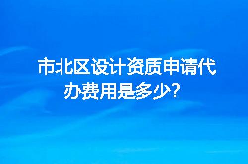 市北区设计资质申请代办费用是多少？