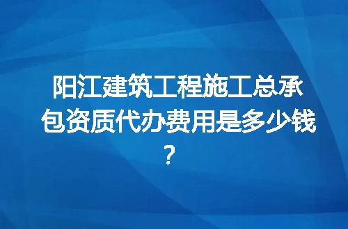 阳江建筑工程施工总承包资质代办费用是多少钱？