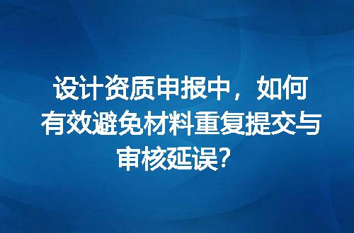 设计资质申报中，如何有效避免材料重复提交与审核延误？