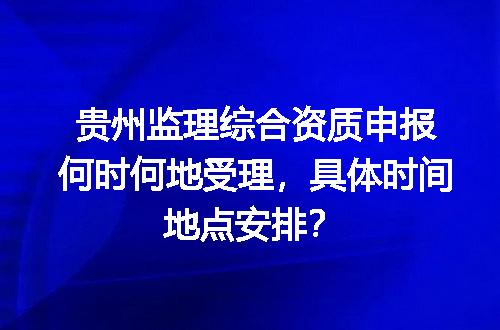 贵州监理综合资质申报何时何地受理，具体时间地点安排？