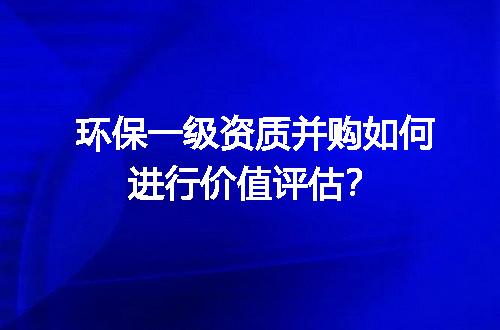 环保一级资质并购如何进行价值评估？