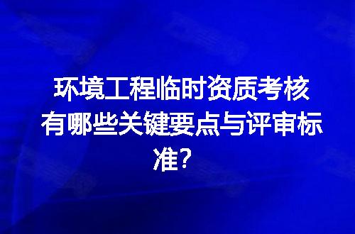 环境工程临时资质考核有哪些关键要点与评审标准？
